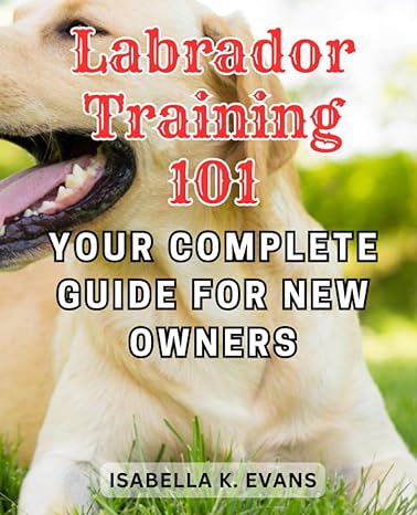 labrador training 101 your complete guide for new owners expert strategies to raise a well behaved and happy