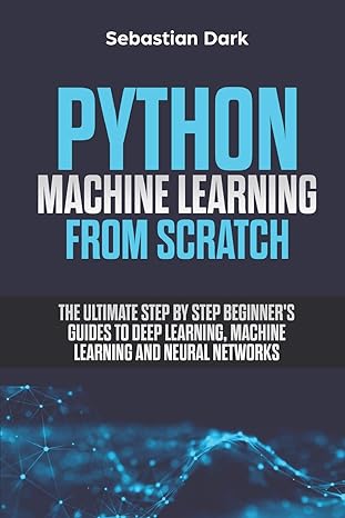 Python Machine Learning From Scratch The Ultimate Step By Step Beginners Guides To Deep Learning Machine Learning And Neural Networks