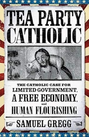 tea party catholic the catholic case for limited government a free economy and human flourishing 2013th