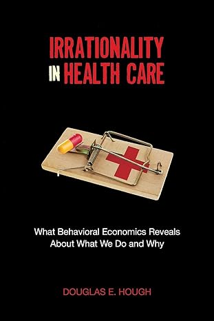 irrationality in health care what behavioral economics reveals about what we do and why 1st edition douglas