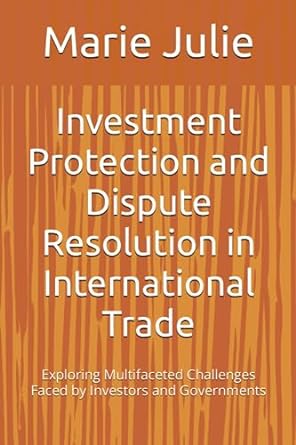 Investment Protection And Dispute Resolution In International Trade Exploring Multifaceted Challenges Faced By Investors And Governments
