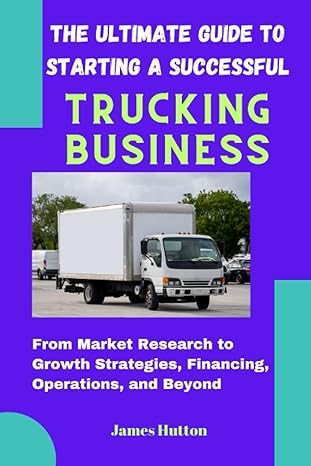 The Ultimate Guide To Starting A Successful Trucking Business From Market Research To Growth Strategies Financing Operations And Beyond