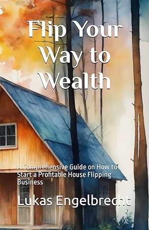 flip your way to wealth a comprehensive guide on how to start a profitable house flipping business 1st