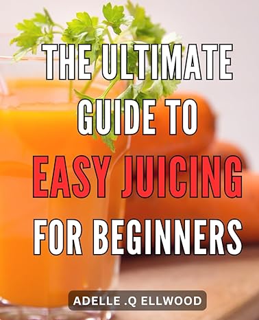 the ultimate guide to easy juicing for beginners unlock the secrets of effortless juicing your go to handbook