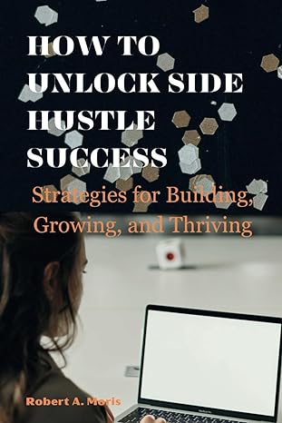 how to unlock side hustle success strategies for building growing and thriving 1st edition robert a moris