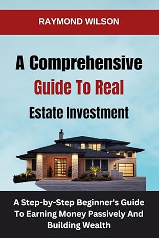 a comprehensive guide to real estate investment a step by step beginners guide to earning money passively and
