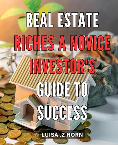 Real Estate Riches A Novice Investors Guide To Success The Ultimate Guide To Building Real Estate Wealth Strategies For Novice Investors To Achieve Financial Success