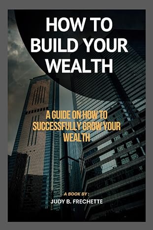how to build your wealth a guide on how to successfully grow your wealth 1st edition judy b frechette