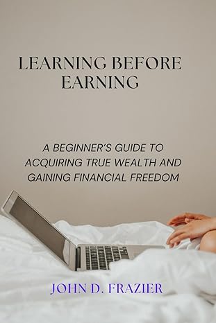 learning before earning a beginners guide to acquiring true wealth and gaining financial freedom 1st edition