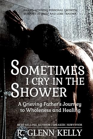 sometimes i cry in the shower a grieving fathers journey to wholeness and healing 1st edition r glenn kelly