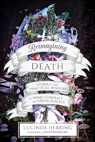reimagining death stories and practical wisdom for home funerals and green burials 1st edition lucinda