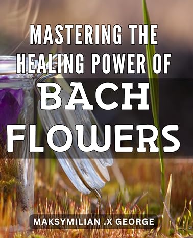 mastering the healing power of bach flowers unlocking the secrets of bach flowers a comprehensive guide to