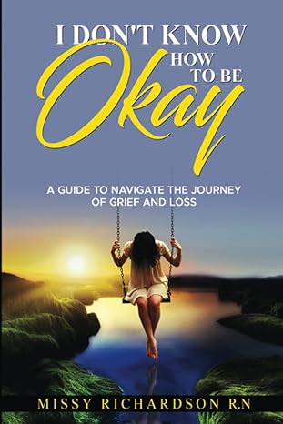 i dont know how to be okay a guide to navigate the journey of grief and loss 1st edition missy richardson
