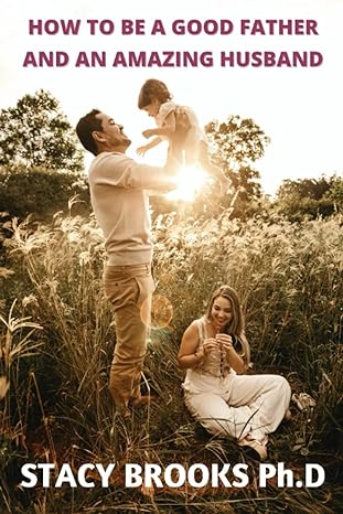 how to be a good father and an amazing husband practical and effective secrets for becoming a better husband