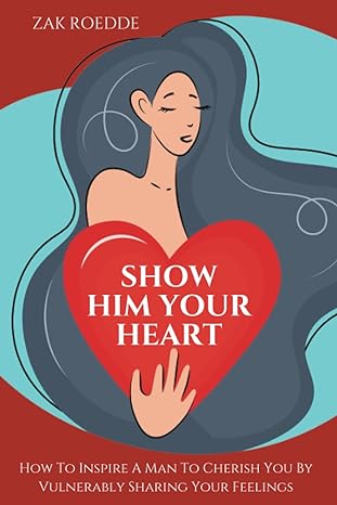 show him your heart how to inspire a man to cherish you by vulnerably sharing your feelings 1st edition zak