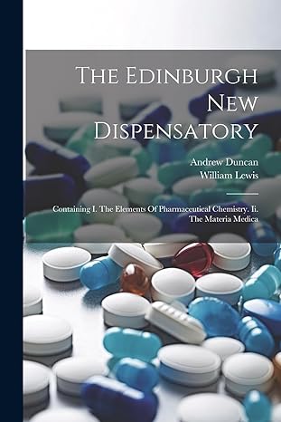 the edinburgh new dispensatory containing i the elements of pharmaceutical chemistry ii the materia medica