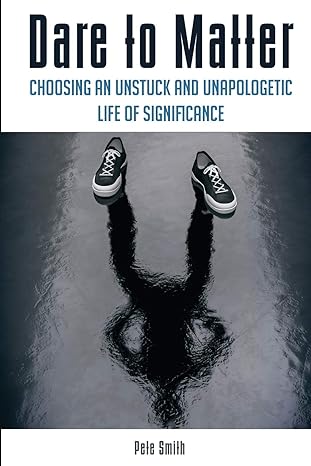 dare to matter choosing an unstuck and unapologetic life of significance 1st edition pete smith 099845270x,