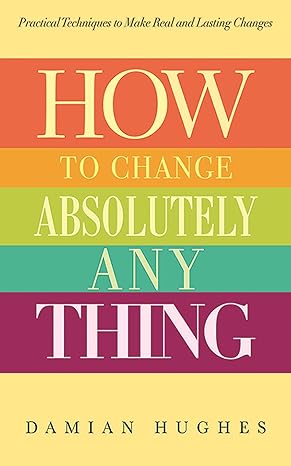 how to change absolutely anything practical techniques to make real and lasting changes 1st edition damian