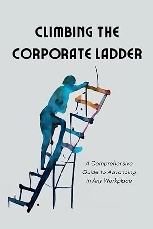 climbing the corporate ladder a comprehensive guide to advancing in any workplace 1st edition nathan mann