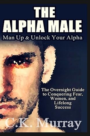 the alpha male an overnight guide to conquering fear women and lifelong success 1st edition c k murray