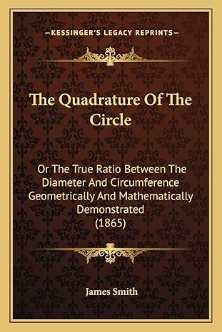the quadrature of the circle or the true ratio between the diameter and circumference geometrically and