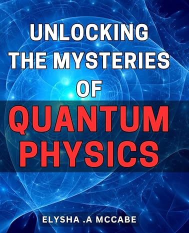 Unlocking The Mysteries Of Quantum Physics Quantum Physics Made Easy A Simplified Guide To The Fascinating World Of Atomic Science