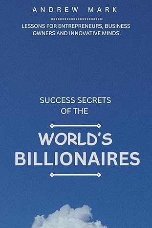 success secrets of the worlds billionaires lessons for entrepreneurs business owners and innovative minds 1st