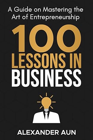 100 lessons in business a guide on mastering the art of entrepreneurship 1st edition alexander philip aun