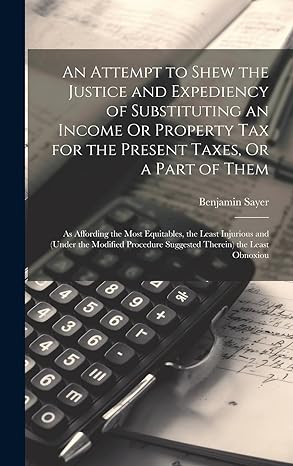 an attempt to shew the justice and expediency of substituting an income or property tax for the present taxes