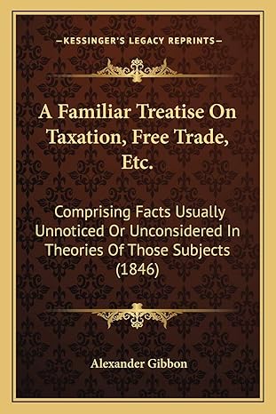 a familiar treatise on taxation free trade etc comprising facts usually unnoticed or unconsidered in theories