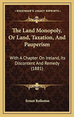 the land monopoly or land taxation and pauperism with a chapter on ireland its discontent and remedy 1st