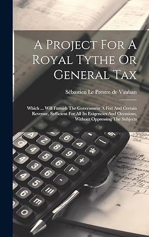 A Project For A Royal Tythe Or General Tax Which Will Furnish The Government A Fixt And Certain Revenue Sufficient For All Its Exigencies And Occasions Without Oppressing The Subjects