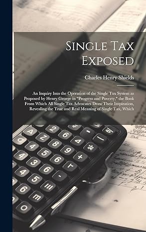 Single Tax Exposed An Inquiry Into The Operation Of The Single Tax System As Proposed By Henry George In Progress And Poverty The Book From Which True And Real Meaning Of Single Tax Which