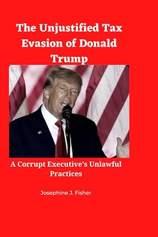 the unjustified tax evasion of donald trump a corrupt executive s unlawful practices 1st edition josephine j.