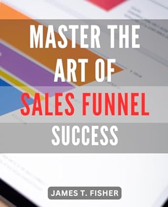 Master The Art Of Sales Funnel Success Unlocking The Secrets To Skyrocket Your Sales A Comprehensive Guide For Mastering Profitable Sales Funnels