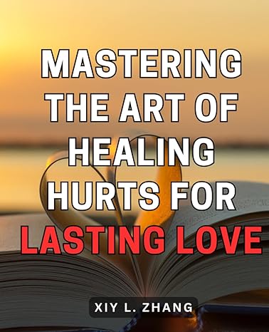mastering the art of healing hurts for lasting love unlock the secrets to healing emotional pain and building