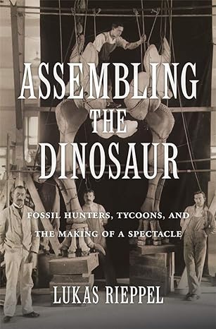 assembling the dinosaur fossil hunters tycoons and the making of a spectacle 1st edition lukas rieppel