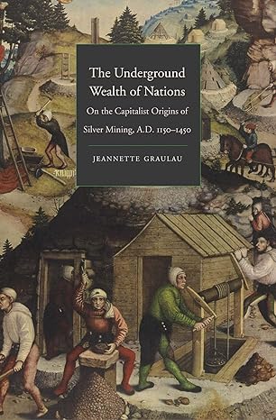 the underground wealth of nations on the capitalist origins of silver mining a d 1150 1450 1st edition