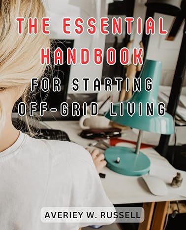 the essential handbook for starting off grid living create a sustainable off grid lifestyle expert advice on