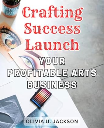 crafting success launch your profitable arts business from passion to prosperity unleash your creative