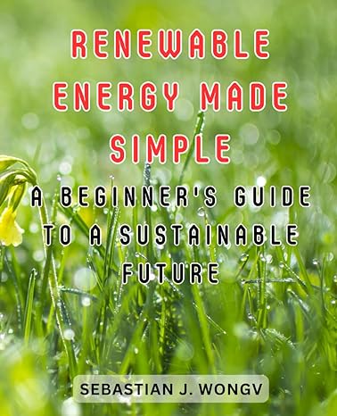 Renewable Energy Made Simple A Beginners Guide To A Sustainable Future Demystifying The World Of Clean Energy For Novices And Eco Enthusiasts