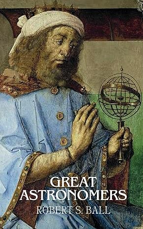 great astronomers from galileo to herschel the stories of astronomys greatest minds 1st edition robert s ball
