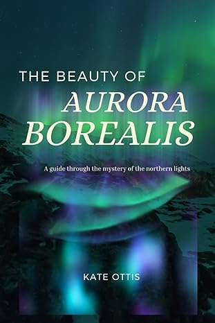 the beauty of aurora borealis a guide into the mysteries of the northern lights 1st edition kate ottis
