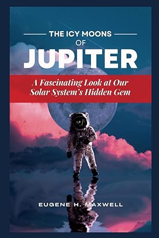 the icy moons of jupiter a fascinating look at our solar systems hidden gem 1st edition eugene h maxwell