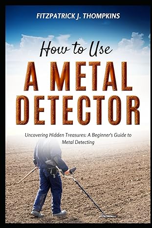 how to use a metal detector uncovering hidden treasures a beginners guide to metal detecting 1st edition