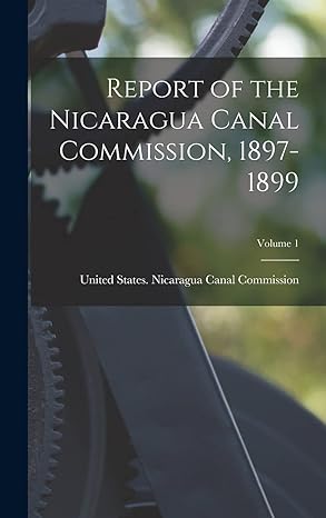 report of the nicaragua canal commission 1897 1899 volume 1 1st edition united states nicaragua canal commis