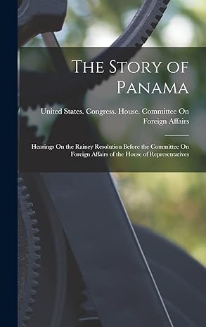 the story of panama hearings on the rainey resolution before the committee on foreign affairs of the house of