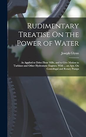rudimentary treatise on the power of water as applied to drive flour mills and to give motion to turbines and