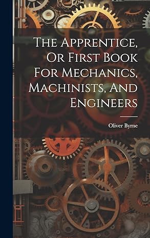 the apprentice or first book for mechanics machinists and engineers 1st edition oliver byrne 1020180927,