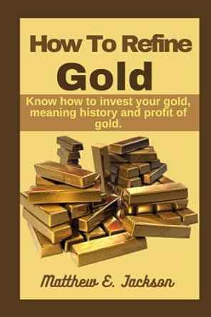 how to refine gold know how to invest your gold meaning history and profit of gold 1st edition matthew e
